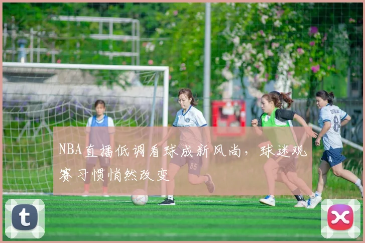 NBA直播低调看球成新风尚,球迷观赛习惯悄然改变