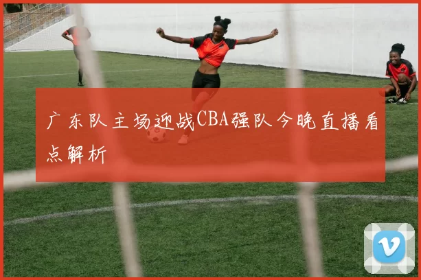 广东队主场迎战CBA强队今晚直播看点解析