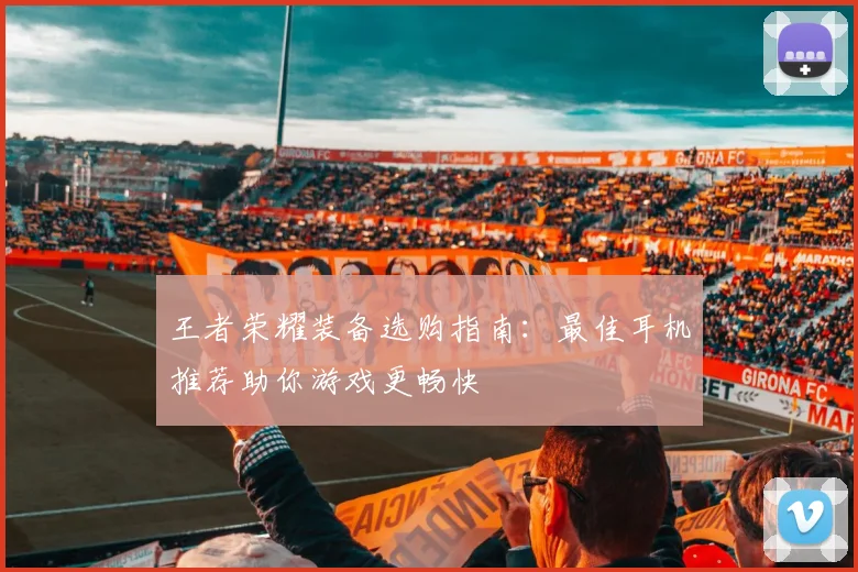 王者荣耀装备选购指南:最佳耳机推荐助你游戏更畅快