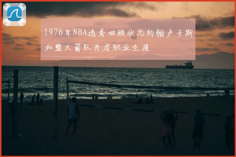 1976年NBA选秀回顾状元约翰卢卡斯加盟火箭队开启职业生涯
