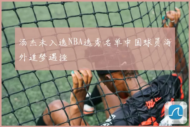 汤杰未入选NBA选秀名单中国球员海外追梦遇挫