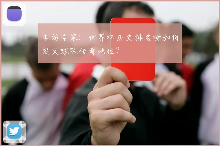 专访专家：世界杯历史排名榜如何定义球队传奇地位？