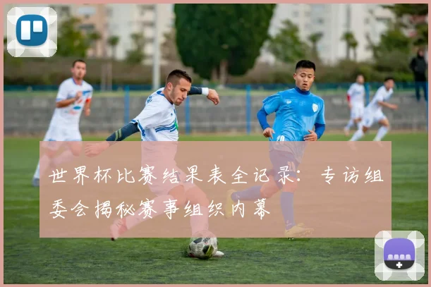 世界杯比赛结果表全记录:专访组委会揭秘赛事组织内幕