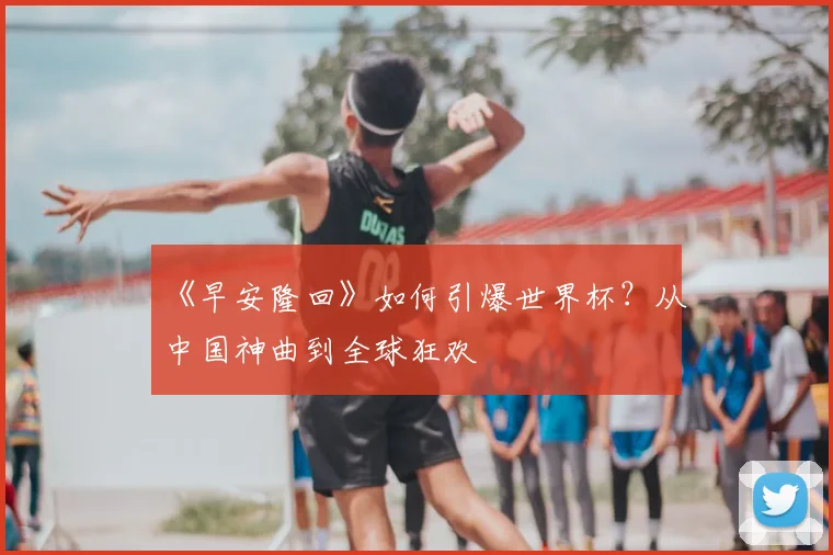 《早安隆回》如何引爆世界杯?从中国神曲到全球狂欢