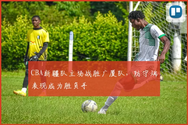 CBA新疆队主场战胜广厦队，防守端表现成为胜负手