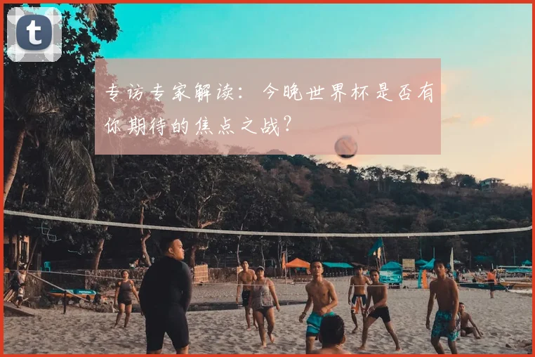 专访专家解读:今晚世界杯是否有你期待的焦点之战?
