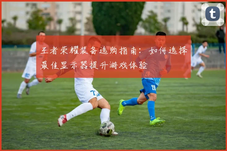 王者荣耀装备选购指南:如何选择最佳显示器提升游戏体验