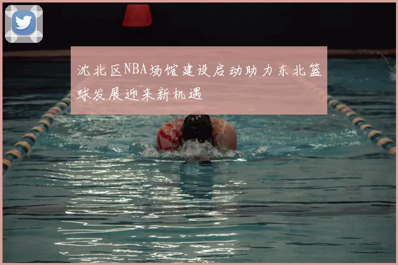 沈北区NBA场馆建设启动助力东北篮球发展迎来新机遇
