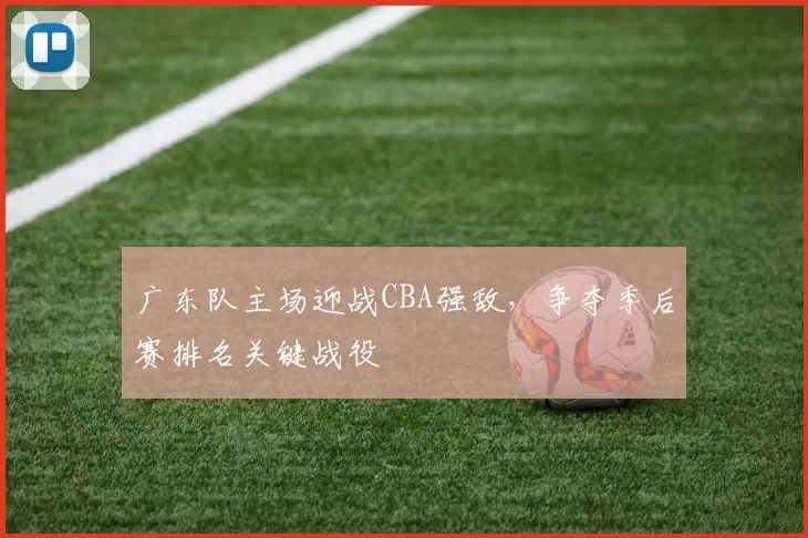 广东队主场迎战CBA强敌，争夺季后赛排名关键战役