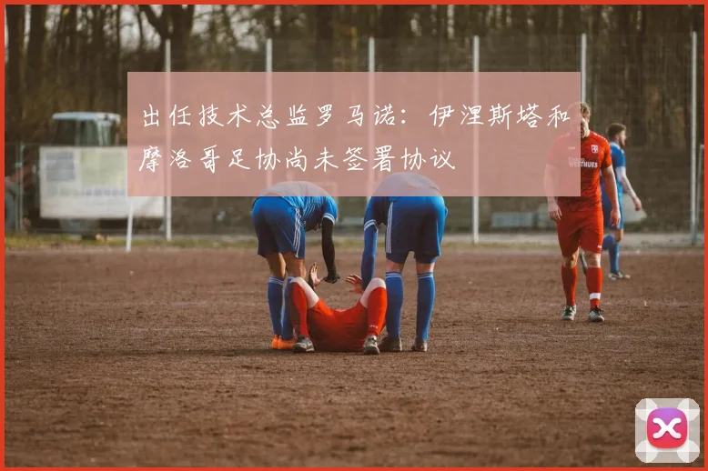 出任技术总监罗马诺:伊涅斯塔和摩洛哥足协尚未签署协议