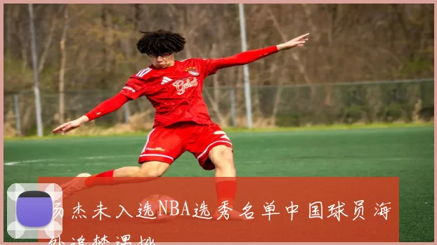 汤杰未入选NBA选秀名单中国球员海外追梦遇挫