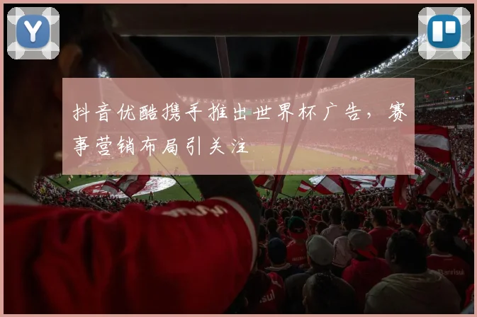 抖音优酷携手推出世界杯广告,赛事营销布局引关注