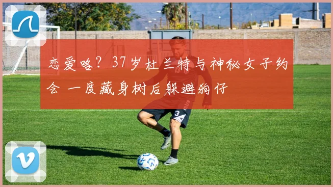 恋爱咯?37岁杜兰特与神秘女子约会 一度藏身树后躲避狗仔