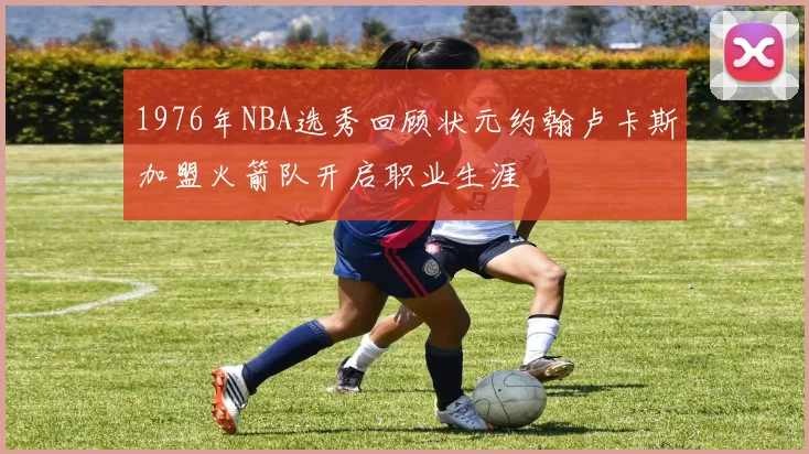 1976年NBA选秀回顾状元约翰卢卡斯加盟火箭队开启职业生涯