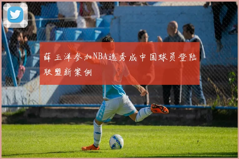 薛玉洋参加NBA选秀成中国球员登陆联盟新案例