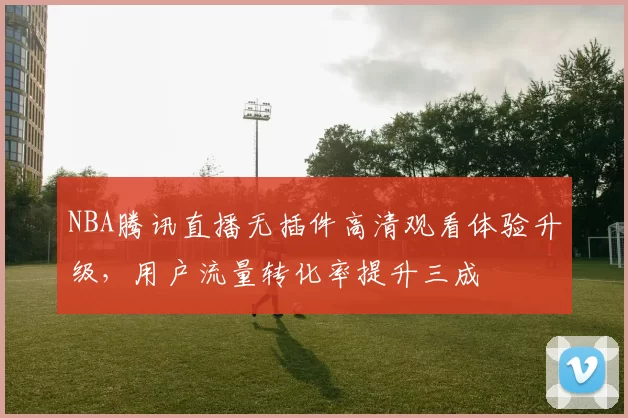 NBA腾讯直播无插件高清观看体验升级，用户流量转化率提升三成