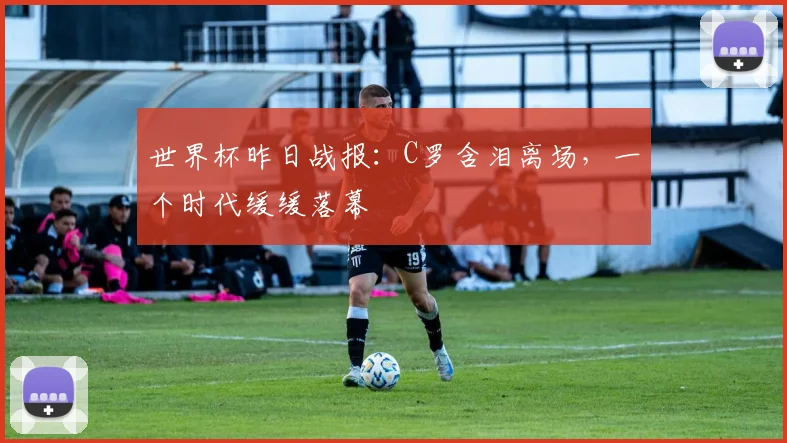 世界杯昨日战报:C罗含泪离场,一个时代缓缓落幕