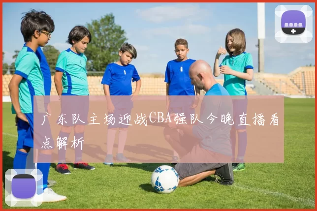 广东队主场迎战CBA强队今晚直播看点解析