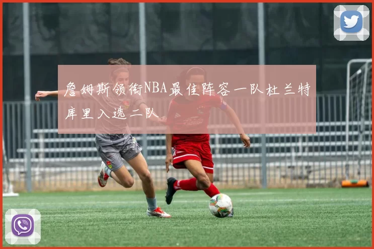 詹姆斯领衔NBA最佳阵容一队杜兰特库里入选二队