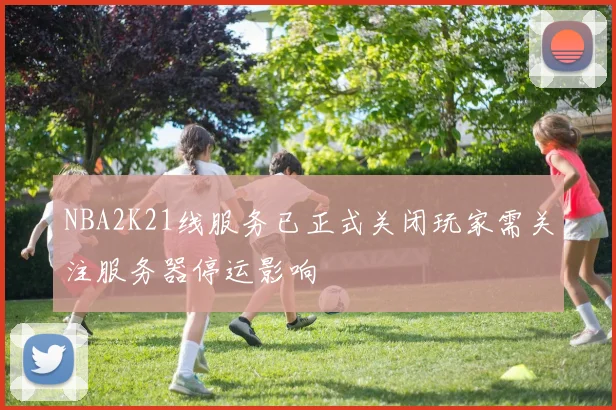 NBA2K21线服务已正式关闭玩家需关注服务器停运影响