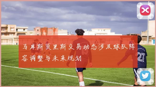 马库斯莫里斯交易动态涉及球队阵容调整与未来规划