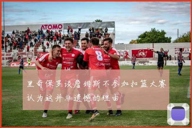 里奇保罗谈詹姆斯不参加扣篮大赛认为这并非遗憾的理由
