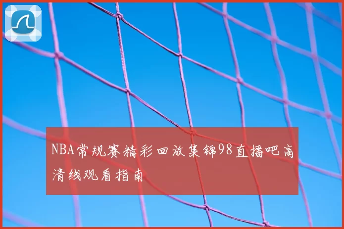NBA常规赛精彩回放集锦98直播吧高清线观看指南