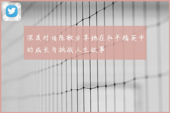 深度对话陈敏分享她在和平精英中的成长与挑战人生故事