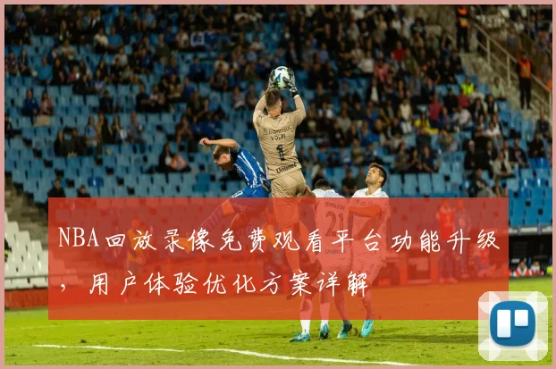 NBA回放录像免费观看平台功能升级,用户体验优化方案详解