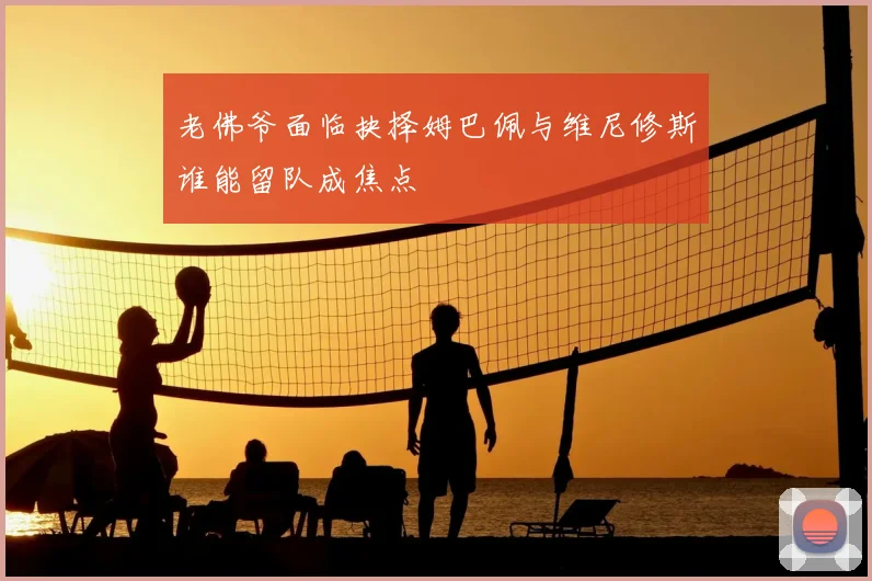 老佛爷面临抉择姆巴佩与维尼修斯谁能留队成焦点