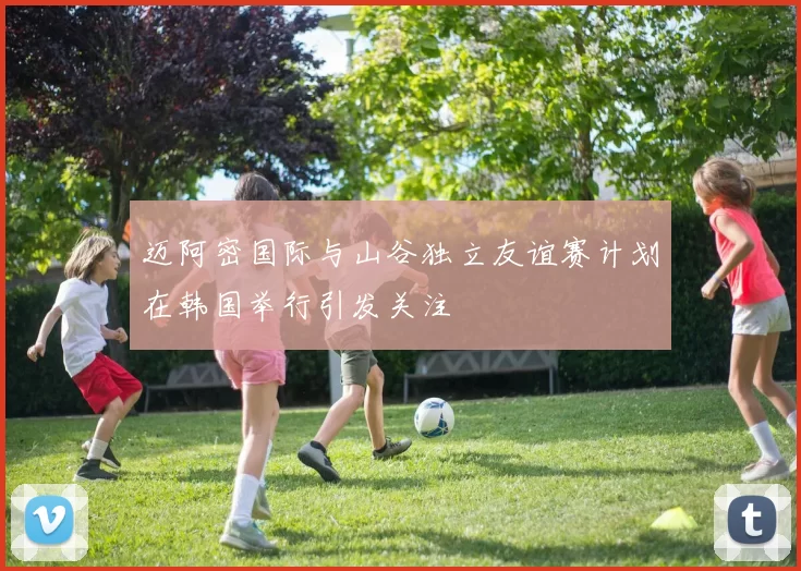 迈阿密国际与山谷独立友谊赛计划在韩国举行引发关注