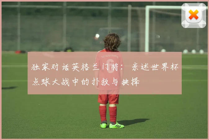 独家对话英格兰门将:亲述世界杯点球大战中的扑救与抉择