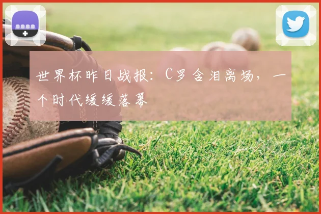 世界杯昨日战报:C罗含泪离场,一个时代缓缓落幕
