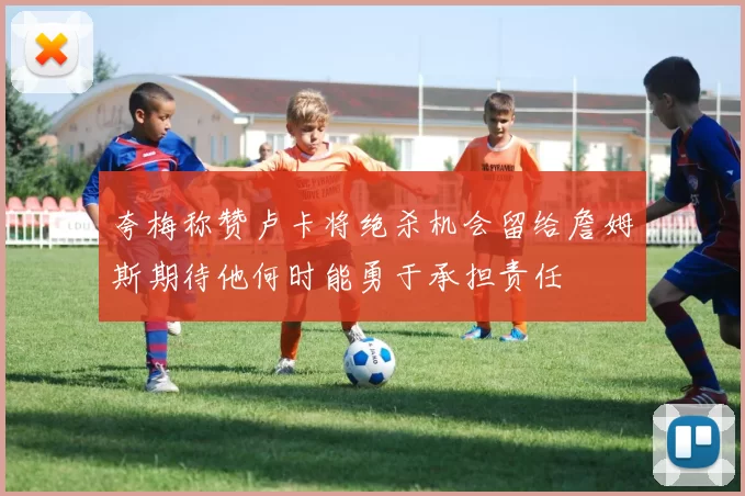 夸梅称赞卢卡将绝杀机会留给詹姆斯期待他何时能勇于承担责任