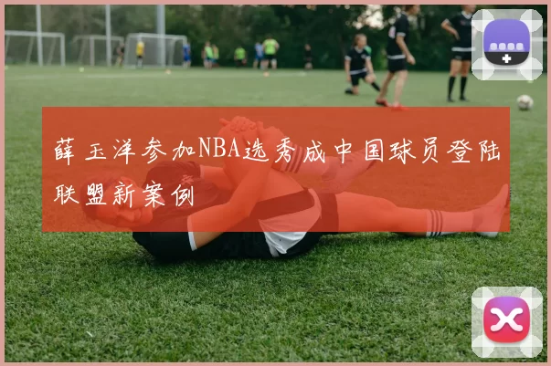 薛玉洋参加NBA选秀成中国球员登陆联盟新案例
