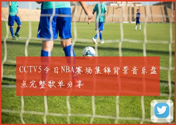 CCTV5今日NBA赛场集锦背景音乐盘点完整歌单分享