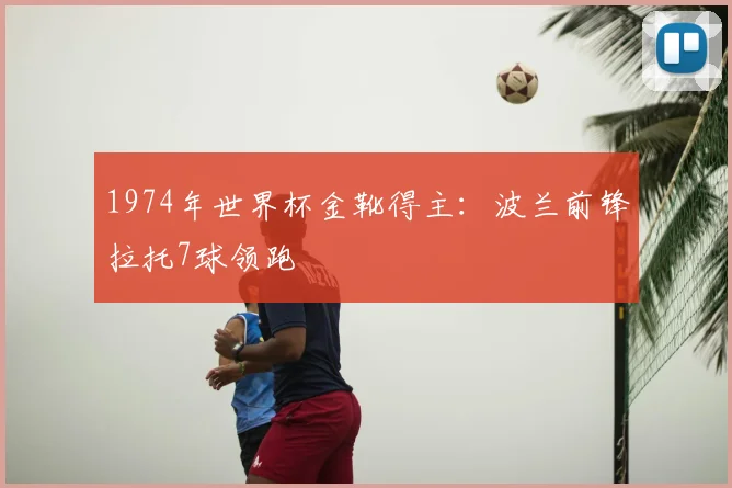 1974年世界杯金靴得主：波兰前锋拉托7球领跑