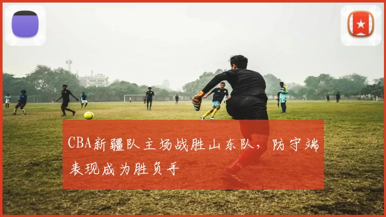 CBA新疆队主场战胜山东队，防守端表现成为胜负手