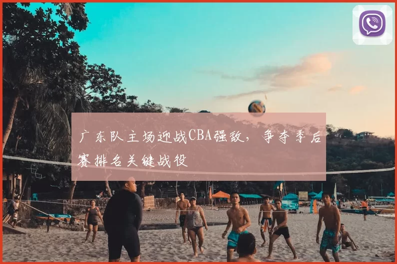 广东队主场迎战CBA强敌，争夺季后赛排名关键战役