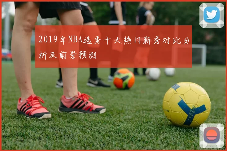 2019年NBA选秀十大热门新秀对比分析及前景预测