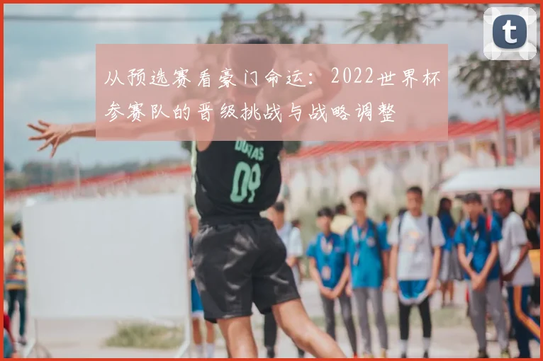 从预选赛看豪门命运:2022世界杯参赛队的晋级挑战与战略调整