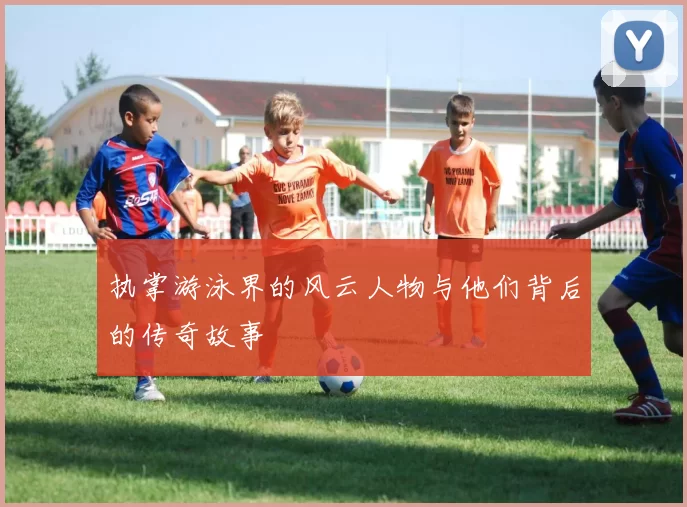 执掌游泳界的风云人物与他们背后的传奇故事