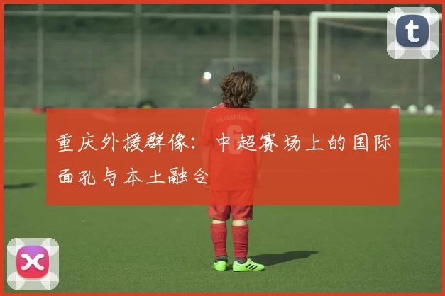 重庆外援群像：中超赛场上的国际面孔与本土融合