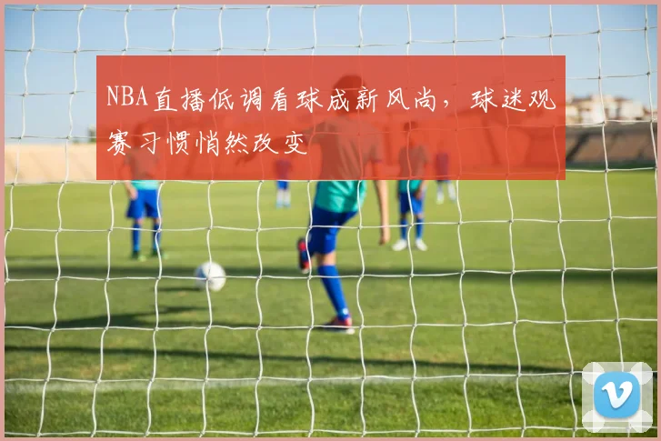 NBA直播低调看球成新风尚,球迷观赛习惯悄然改变