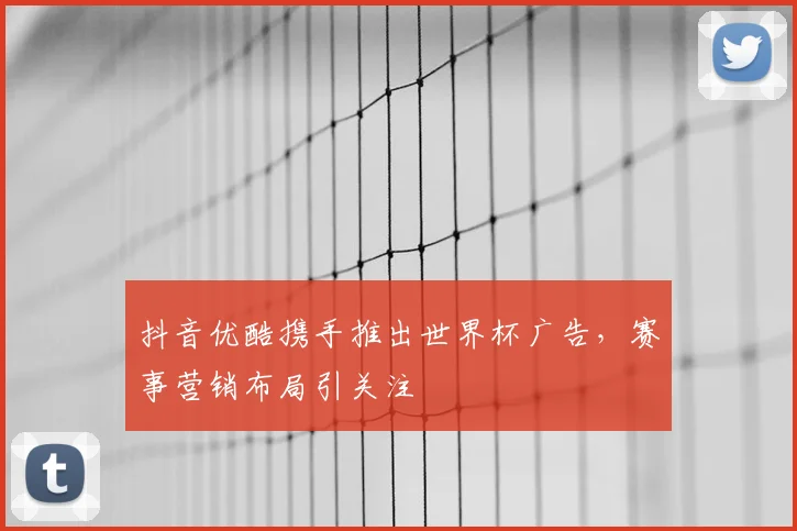 抖音优酷携手推出世界杯广告,赛事营销布局引关注