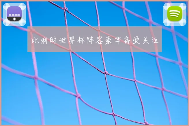 比利时世界杯阵容豪华备受关注