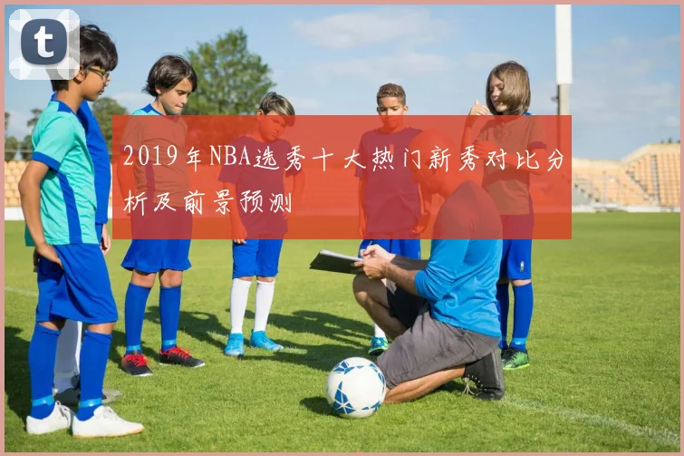 2019年NBA选秀十大热门新秀对比分析及前景预测