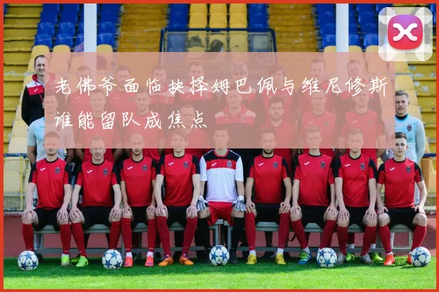 老佛爷面临抉择姆巴佩与维尼修斯谁能留队成焦点