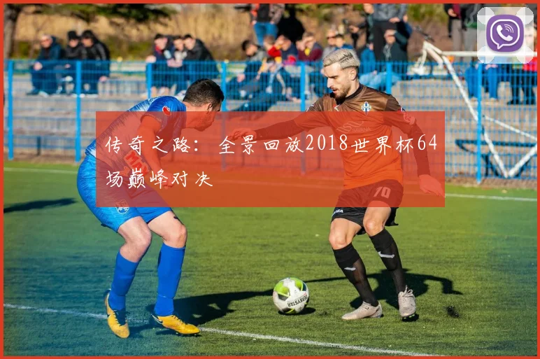 传奇之路：全景回放2018世界杯64场巅峰对决