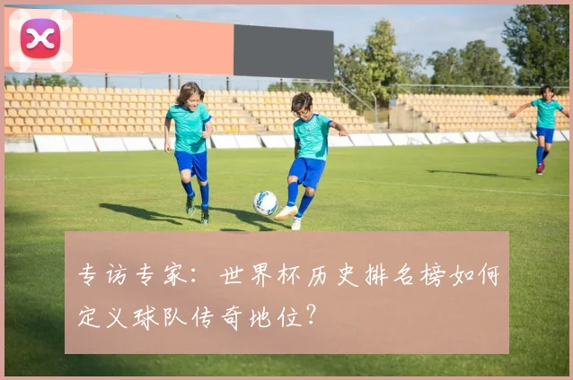专访专家:世界杯历史排名榜如何定义球队传奇地位?